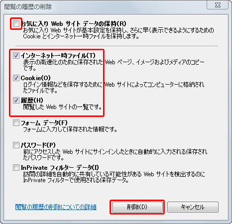 2[お気に入り WEB サイト データの保持]のチェックは外し、<br />
      [インターネット一時ファイル] [Cookie] [履歴]にチェックを入れ、[削除]ボタンを押します。<br />
      削除が完了したら、インターネットエクスプローラーを終了し、再起動してください。